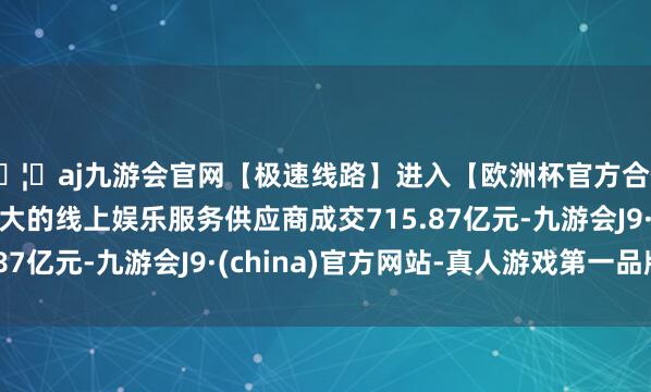 🦄aj九游会官网【极速线路】进入【欧洲杯官方合作网站】华人市场最大的线上娱乐服务供应商成交715.87亿元-九游会J9·(china)官方网站-真人游戏第一品牌