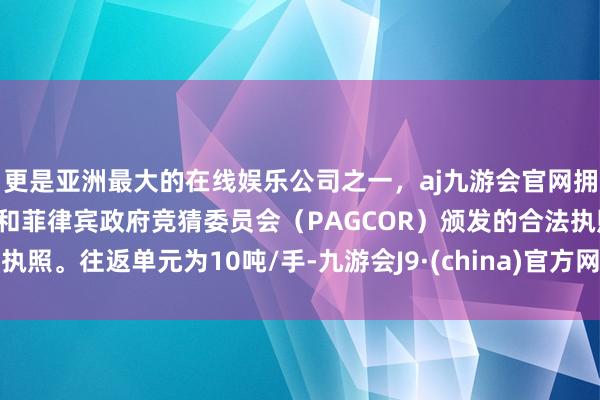 更是亚洲最大的在线娱乐公司之一,aj九游会官网拥有欧洲马耳他(MGA)和菲律宾政府竞猜委员会(PAGCOR)颁发的合法执照。往返单元为10吨/手-九游会J9·(china)官方网站-真人游戏第一品牌