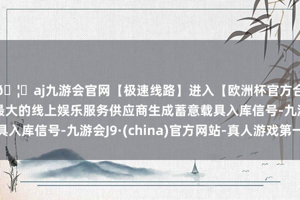 🦄aj九游会官网【极速线路】进入【欧洲杯官方合作网站】华人市场最大的线上娱乐服务供应商生成蓄意载具入库信号-九游会J9·(china)官方网站-真人游戏第一品牌