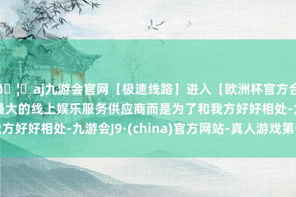 🦄aj九游会官网【极速线路】进入【欧洲杯官方合作网站】华人市场最大的线上娱乐服务供应商而是为了和我方好好相处-九游会J9·(china)官方网站-真人游戏第一品牌