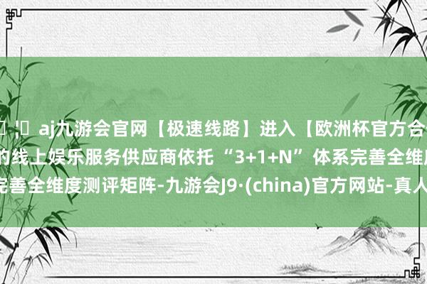 🦄aj九游会官网【极速线路】进入【欧洲杯官方合作网站】华人市场最大的线上娱乐服务供应商依托 “3+1+N” 体系完善全维度测评矩阵-九游会J9·(china)官方网站-真人游戏第一品牌