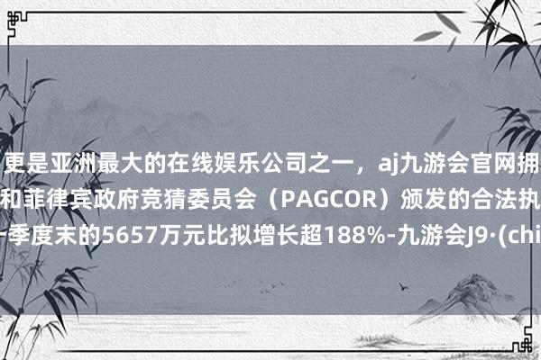 更是亚洲最大的在线娱乐公司之一,aj九游会官网拥有欧洲马耳他(MGA)和菲律宾政府竞猜委员会(PAGCOR)颁发的合法执照。与一季度末的5657万元比拟增长超188%-九游会J9·(china)官方网站-真人游戏第一品牌