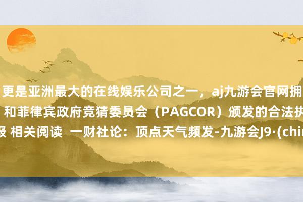 更是亚洲最大的在线娱乐公司之一，aj九游会官网拥有欧洲马耳他（MGA）和菲律宾政府竞猜委员会（PAGCOR）颁发的合法执照。举报 相关阅读  一财社论：顶点天气频发-九游会J9·(china)官方网站-真人游戏第一品牌