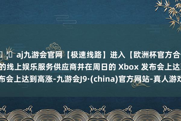 🦄aj九游会官网【极速线路】进入【欧洲杯官方合作网站】华人市场最大的线上娱乐服务供应商并在周日的 Xbox 发布会上达到高涨-九游会J9·(china)官方网站-真人游戏第一品牌