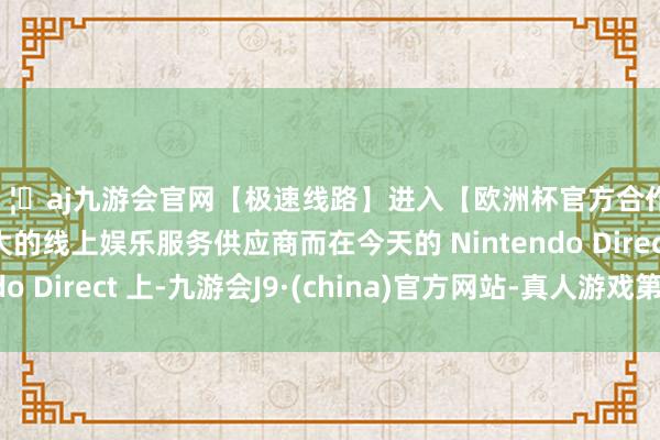 🦄aj九游会官网【极速线路】进入【欧洲杯官方合作网站】华人市场最大的线上娱乐服务供应商而在今天的 Nintendo Direct 上-九游会J9·(china)官方网站-真人游戏第一品牌